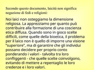 Secondo questo documento, laicità non significa
negazione di fedi e religioni:
Noi laici non osteggiamo la dimensione
religiosa. La apprezziamo per quanto può
contribuire alla formazione di una coscienza
etica diffusa. Quando sono in gioco scelte
difficili, come quelle della bioetica, il problema
per il laico non è quello di imporre una visione
“superiore”, ma di garantire che gli individui
possano decidere per proprio conto
ponderando i valori - talvolta tra loro
confliggenti - che quelle scelte coinvolgono,
evitando di mettere a repentaglio le loro
credenze e i loro valori.
 