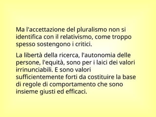 Ma l'accettazione del pluralismo non si
identifica con il relativismo, come troppo
spesso sostengono i critici.
La libertà della ricerca, l'autonomia delle
persone, l'equità, sono per i laici dei valori
irrinunciabili. E sono valori
sufficientemente forti da costituire la base
di regole di comportamento che sono
insieme giusti ed efficaci.
 