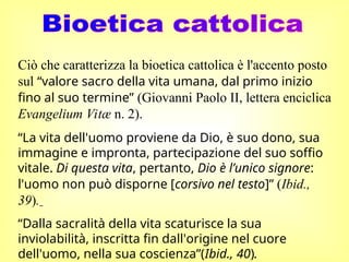 Ciò che caratterizza la bioetica cattolica è l'accento posto
sul “valore sacro della vita umana, dal primo inizio
fino al suo termine” (Giovanni Paolo II, lettera enciclica
Evangelium Vitæ n. 2).
“La vita dell'uomo proviene da Dio, è suo dono, sua
immagine e impronta, partecipazione del suo soffio
vitale. Di questa vita, pertanto, Dio è l’unico signore:
l'uomo non può disporne [corsivo nel testo]” (Ibid.,
39).
“Dalla sacralità della vita scaturisce la sua
inviolabilità, inscritta fin dall'origine nel cuore
dell'uomo, nella sua coscienza”(Ibid., 40).
 