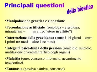 •Manipolazione genetica e clonazione
•Fecondazione artificiale (omologa – eterologa,
intrauterina – in vitro, “utero in affitto”)
•Interruzione della gravidanza (entro i 14 giorni – entro
i primi tre mesi – oltre i tre mesi)
•Integrità psico-fisica della persona (omicidio, suicidio,
mutilazione e vendita/traffico degli organi)
•Malattia (cure, consenso informato, accanimento
terapeutico)
•Eutanasia (passiva e attiva, consenso)
 