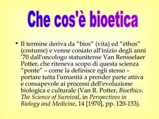 • Il termine deriva da “bìos” (vita) ed “éthos”
(costume) e venne coniato all'inizio degli anni
’70 dall'oncologo statunitense Van Rensselaer
Potter, che riteneva scopo di questa scienza
“ponte” – come la definisce egli stesso –
portare tutta l'umanità a prender parte attiva
e consapevole ai processi dell'evoluzione
biologica e culturale (Van R. Potter, Bioethics.
The Science of Survival, in Perspectives in
Biology and Medicine, 14 [1970], pp. 120-153).
 
