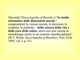 •Secondo l'Encyclopedia of Bioethic è “lo studio
sistematico delle dimensioni morali –
comprendenti la visione morale, le decisioni, la
condotta, le politiche – della scienza della vita e
della cura della salute, attraverso una varietà di
metodologie etiche in un contesto interdisciplinare”
(W.T. Reich, Encyclopedia of Bioethics, New York
1995, vol. I, p. 21).
 