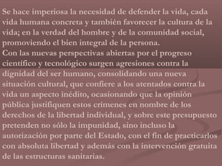Se hace imperiosa la necesidad de defender la vida, cada
vida humana concreta y también favorecer la cultura de la
vida; en la verdad del hombre y de la comunidad social,
promoviendo el bien integral de la persona.
Con las nuevas perspectivas abiertas por el progreso
científico y tecnológico surgen agresiones contra la
dignidad del ser humano, consolidando una nueva
situación cultural, que confiere a los atentados contra la
vida un aspecto inédito, ocasionando que la opinión
pública justifiquen estos crímenes en nombre de los
derechos de la libertad individual, y sobre este presupuesto
pretenden no sólo la impunidad, sino incluso la
autorización por parte del Estado, con el fin de practicarlos
con absoluta libertad y además con la intervención gratuita
de las estructuras sanitarias.
 