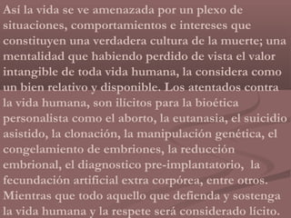 Así la vida se ve amenazada por un plexo de
situaciones, comportamientos e intereses que
constituyen una verdadera cultura de la muerte; una
mentalidad que habiendo perdido de vista el valor
intangible de toda vida humana, la considera como
un bien relativo y disponible. Los atentados contra
la vida humana, son ilícitos para la bioética
personalista como el aborto, la eutanasia, el suicidio
asistido, la clonación, la manipulación genética, el
congelamiento de embriones, la reducción
embrional, el diagnostico pre-implantatorio, la
fecundación artificial extra corpórea, entre otros.
Mientras que todo aquello que defienda y sostenga
la vida humana y la respete será considerado lícito.
 
