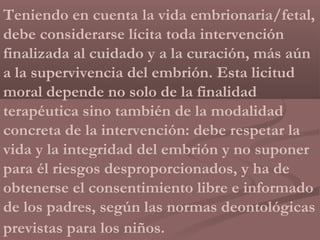 Teniendo en cuenta la vida embrionaria/fetal,
debe considerarse lícita toda intervención
finalizada al cuidado y a la curación, más aún
a la supervivencia del embrión. Esta licitud
moral depende no solo de la finalidad
terapéutica sino también de la modalidad
concreta de la intervención: debe respetar la
vida y la integridad del embrión y no suponer
para él riesgos desproporcionados, y ha de
obtenerse el consentimiento libre e informado
de los padres, según las normas deontológicas
previstas para los niños.
 