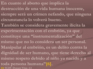 En cuanto al aborto que implica la
destrucción de una vida humana inocente,
siempre será un crimen nefando, que ninguna
circunstancia lo volverá bueno.
También se considera gravemente ilícita la
experimentación con el embrión, ya que
constituye una “instrumentalización” del
mismo que no lo considera un ser personal.
Manipular al embrión, es un delito contra la
dignidad de ser humano, que tiene derecho al
mismo respeto debido al niño ya nacido y a
toda persona humana”[6].
[6] SCDF. Donum Vitae. I.4
 