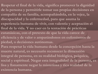 Respetar el final de la vida, significa promover la dignidad
de la persona y permitirle tomar sus propias decisiones en
compañía de su familia, acompañándola, en la vejez, la
discapacidad y la enfermedad, para que asuma la
experiencia humana de vivir, con valentía y aceptación el
final de la vida. Y no caer en la tentación de prácticas
eutanásicas, con el pretexto de que la vida carece de
eficiencia y de valor o amparándonos en eufemismos de
piedad, o decisiones autónomas.
Para respetar la vida humana desde la concepción hasta la
muerte natural, es necesario reconocer la dimensión
integral de persona, en su realidad biológica, psíquica,
social y espiritual. Negar esta integralidad de la persona, es
lisa y llanamente negar la misteriosa y rica realidad de la
existencia humana.
 