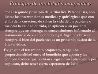 Principio de totalidad o terapéutico
Por el segundo principio de la Bioética Personalista, son
licitas las intervenciones médicas y quirúrgicas que con
el fin de la curación, de salvar la vida de un paciente o
mejorar la calidad de vida, se aplican a un paciente,
siempre que se obtenga su consentimiento informado al
tratamiento o de su apoderado legal. Significa buscar
siempre el bien del paciente; es un principio básico de la
ética médica.
Exige que el tratamiento propuesto, tenga una
proporcionalidad entre el beneficio que aporta y las
complicaciones que podrían surgir de su aplicación y por
supuesto, debe tener cierta esperanza de éxito.
 