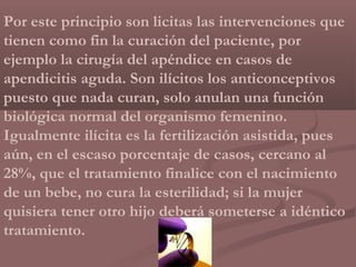 Por este principio son licitas las intervenciones que
tienen como fin la curación del paciente, por
ejemplo la cirugía del apéndice en casos de
apendicitis aguda. Son ilícitos los anticonceptivos
puesto que nada curan, solo anulan una función
biológica normal del organismo femenino.
Igualmente ilícita es la fertilización asistida, pues
aún, en el escaso porcentaje de casos, cercano al
28%, que el tratamiento finalice con el nacimiento
de un bebe, no cura la esterilidad; si la mujer
quisiera tener otro hijo deberá someterse a idéntico
tratamiento.
 