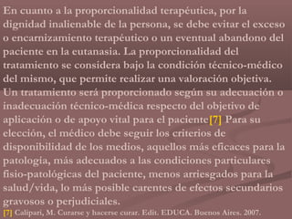 En cuanto a la proporcionalidad terapéutica, por la
dignidad inalienable de la persona, se debe evitar el exceso
o encarnizamiento terapéutico o un eventual abandono del
paciente en la eutanasia. La proporcionalidad del
tratamiento se considera bajo la condición técnico-médico
del mismo, que permite realizar una valoración objetiva.
Un tratamiento será proporcionado según su adecuación o
inadecuación técnico-médica respecto del objetivo de
aplicación o de apoyo vital para el paciente[7] Para su
elección, el médico debe seguir los criterios de
disponibilidad de los medios, aquellos más eficaces para la
patología, más adecuados a las condiciones particulares
fisio-patológicas del paciente, menos arriesgados para la
salud/vida, lo más posible carentes de efectos secundarios
gravosos o perjudiciales.
[7] Calipari, M. Curarse y hacerse curar. Edit. EDUCA. Buenos Aires. 2007.
 