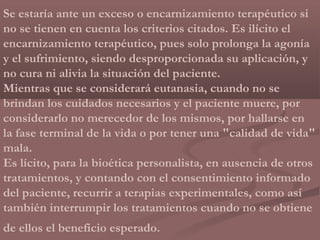 Se estaría ante un exceso o encarnizamiento terapéutico si
no se tienen en cuenta los criterios citados. Es ilícito el
encarnizamiento terapéutico, pues solo prolonga la agonía
y el sufrimiento, siendo desproporcionada su aplicación, y
no cura ni alivia la situación del paciente.
Mientras que se considerará eutanasia, cuando no se
brindan los cuidados necesarios y el paciente muere, por
considerarlo no merecedor de los mismos, por hallarse en
la fase terminal de la vida o por tener una "calidad de vida"
mala.
Es lícito, para la bioética personalista, en ausencia de otros
tratamientos, y contando con el consentimiento informado
del paciente, recurrir a terapias experimentales, como así
también interrumpir los tratamientos cuando no se obtiene
de ellos el beneficio esperado.
 