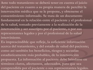Ante todo tratamiento se deberá tener en cuenta el juicio
del paciente en cuanto a su propia manera de percibir la
intervención médica que se le propone, y obtenerse el
consentimiento informado. Se trata de un documento
fundamental en la relación entre el paciente y el profesional
de la salud, tomado previamente a la realización de la
intervención y ser suscripto por el paciente, o por sus
representantes legales y por el profesional de la salud
interviniente.
Es imprescindible que refleje, la suficiente información
acerca del tratamiento, y del estado de salud del paciente;
como así también los beneficios, riesgos y secuelas
estadísticamente más probables, de la intervención
propuesta. La información al paciente debe brindarse en
términos claros, afectuosos, adecuados, para que sea
comprendida por el paciente o sus representantes legales.
 