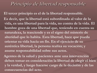 Principio de libertad responsable
El tercer principio es el de la libertad responsable.
Es decir, que la libertad está subordinada al valor de la
vida, es una libertad para la vida, no contra de la vida. El
hombre goza de una libertad que, teniendo en cuenta su
naturaleza, la trasciende y es el signo del misterio de
alteridad que lo habita. Esta libertad, hace que pueda
orientar su vida hacia un fin. En el ejercicio de su
auténtica libertad, la persona realiza su vocación; y
asume responsabilidad sobre sus actos.
Agentes de la salud y pacientes ante una intervención
deben tomar en consideración la libertad de elegir el bien
y la verdad, y luego hacerse cargo de la decisión y de las
consecuencias del acto.
 