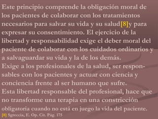 Este principio comprende la obligación moral de
los pacientes de colaborar con los tratamientos
necesarios para salvar su vida y su salud[8]y para
expresar su consentimiento. El ejercicio de la
libertad y responsabilidad exige el deber moral del
paciente de colaborar con los cuidados ordinarios y
a salvaguardar su vida y la de los demás.
Exige a los profesionales de la salud, ser respon-
sables con los pacientes y actuar con ciencia y
conciencia frente al ser humano que sufre.
Esta libertad responsable del profesional, hace que
no transforme una terapia en una constricción
obligatoria cuando no está en juego la vida del paciente.
[8] Sgreccia, E. Op. Cit. Pág. 175
 