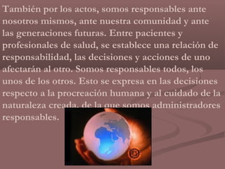 También por los actos, somos responsables ante
nosotros mismos, ante nuestra comunidad y ante
las generaciones futuras. Entre pacientes y
profesionales de salud, se establece una relación de
responsabilidad, las decisiones y acciones de uno
afectarán al otro. Somos responsables todos, los
unos de los otros. Esto se expresa en las decisiones
respecto a la procreación humana y al cuidado de la
naturaleza creada, de la que somos administradores
responsables.
 