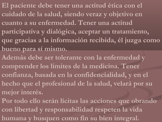 El paciente debe tener una actitud ética con el
cuidado de la salud, siendo veraz y objetivo en
cuanto a su enfermedad. Tener una actitud
participativa y dialógica, aceptar un tratamiento,
que gracias a la información recibida, él juzga como
bueno para sí mismo.
Además debe ser tolerante con la enfermedad y
comprender los limites de la medicina. Tener
confianza, basada en la confidencialidad, y en el
hecho que el profesional de la salud, velará por su
mejor interés.
Por todo ello serán lícitas las acciones que obrando
con libertad y responsabilidad respeten la vida
humana y busquen como fin su bien integral.
 