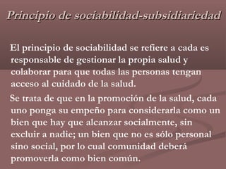 Principio de sociabilidad-subsidiariedad

El principio de sociabilidad se refiere a cada es
responsable de gestionar la propia salud y
colaborar para que todas las personas tengan
acceso al cuidado de la salud.
Se trata de que en la promoción de la salud, cada
uno ponga su empeño para considerarla como un
bien que hay que alcanzar socialmente, sin
excluir a nadie; un bien que no es sólo personal
sino social, por lo cual comunidad deberá
promoverla como bien común.
 