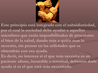 Este principio está integrado con el subsidiariedad,
por el cual la sociedad debe ayudar a aquellos
miembros que están imposibilitados de procurarse
el bien de la salud, dando más a quién mas lo
necesita, sin pensar en las utilidades que se
obtendrán con esa ayuda.
Es decir, no interesa si el que más necesita es un
paciente añoso, incurable o terminal, debemos darle
ayuda si es el que está más necesitado.
 