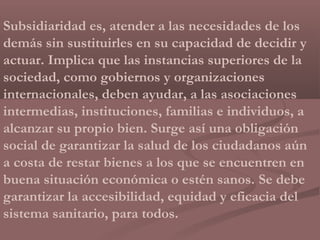 Subsidiaridad es, atender a las necesidades de los
demás sin sustituirles en su capacidad de decidir y
actuar. Implica que las instancias superiores de la
sociedad, como gobiernos y organizaciones
internacionales, deben ayudar, a las asociaciones
intermedias, instituciones, familias e individuos, a
alcanzar su propio bien. Surge así una obligación
social de garantizar la salud de los ciudadanos aún
a costa de restar bienes a los que se encuentren en
buena situación económica o estén sanos. Se debe
garantizar la accesibilidad, equidad y eficacia del
sistema sanitario, para todos.
 