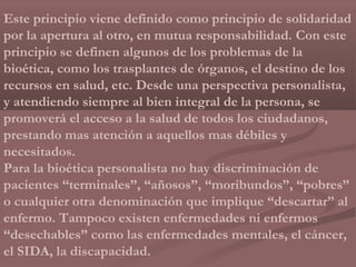 Este principio viene definido como principio de solidaridad
por la apertura al otro, en mutua responsabilidad. Con este
principio se definen algunos de los problemas de la
bioética, como los trasplantes de órganos, el destino de los
recursos en salud, etc. Desde una perspectiva personalista,
y atendiendo siempre al bien integral de la persona, se
promoverá el acceso a la salud de todos los ciudadanos,
prestando mas atención a aquellos mas débiles y
necesitados.
Para la bioética personalista no hay discriminación de
pacientes “terminales”, “añosos”, “moribundos”, “pobres”
o cualquier otra denominación que implique “descartar” al
enfermo. Tampoco existen enfermedades ni enfermos
“desechables” como las enfermedades mentales, el cáncer,
el SIDA, la discapacidad.
 