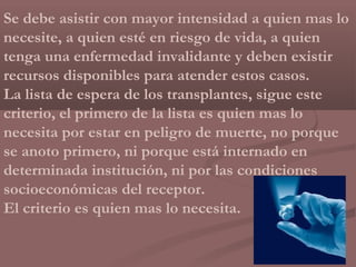 Se debe asistir con mayor intensidad a quien mas lo
necesite, a quien esté en riesgo de vida, a quien
tenga una enfermedad invalidante y deben existir
recursos disponibles para atender estos casos.
La lista de espera de los transplantes, sigue este
criterio, el primero de la lista es quien mas lo
necesita por estar en peligro de muerte, no porque
se anoto primero, ni porque está internado en
determinada institución, ni por las condiciones
socioeconómicas del receptor.
El criterio es quien mas lo necesita.
 