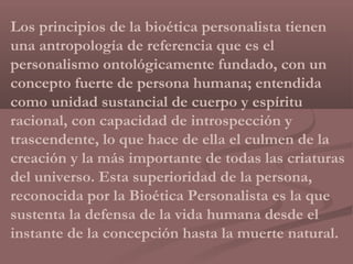 Los principios de la bioética personalista tienen
una antropología de referencia que es el
personalismo ontológicamente fundado, con un
concepto fuerte de persona humana; entendida
como unidad sustancial de cuerpo y espíritu
racional, con capacidad de introspección y
trascendente, lo que hace de ella el culmen de la
creación y la más importante de todas las criaturas
del universo. Esta superioridad de la persona,
reconocida por la Bioética Personalista es la que
sustenta la defensa de la vida humana desde el
instante de la concepción hasta la muerte natural.
 