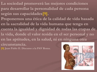 La sociedad promoverá las mejores condiciones
para desarrollar la personalidad de cada persona
según sus capacidades[9].
Proponemos una ética de la calidad de vida basada
en la sacralidad de la vida humana que tenga en
cuenta la igualdad y dignidad de todas las etapas de
la vida, donde el valor resida en el ser personal y no
en las aptitudes, en la salud, ni en ninguna otra
circunstancia.
[9] Juan Pablo II. Discurso a la PAV Roma.
 