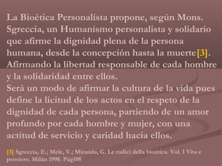 La Bioética Personalista propone, según Mons.
Sgreccia, un Humanismo personalista y solidario
que afirme la dignidad plena de la persona
humana, desde la concepción hasta la muerte[3].
Afirmando la libertad responsable de cada hombre
y la solidaridad entre ellos.
Será un modo de afirmar la cultura de la vida pues
define la licitud de los actos en el respeto de la
dignidad de cada persona, partiendo de un amor
profundo por cada hombre y mujer, con una
actitud de servicio y caridad hacia ellos.
[3] Sgreccia, E.; Mele, V.; Miranda, G. Le radici della bioética. Vol. 1 Vita e
pensiero. Milán 1998. Pág108
 