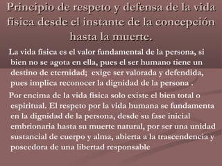Principio de respeto y defensa de la vida
física desde el instante de la concepción
             hasta la muerte.
La vida física es el valor fundamental de la persona, si
bien no se agota en ella, pues el ser humano tiene un
destino de eternidad; exige ser valorada y defendida,
pues implica reconocer la dignidad de la persona .
Por encima de la vida física solo existe el bien total o
espiritual. El respeto por la vida humana se fundamenta
en la dignidad de la persona, desde su fase inicial
embrionaria hasta su muerte natural, por ser una unidad
sustancial de cuerpo y alma, abierta a la trascendencia y
poseedora de una libertad responsable
 