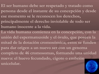 El ser humano debe ser respetado y tratado como
persona desde el instante de su concepción y desde
ese momento se le reconocen los derechos,
principalmente el derecho inviolable de todo ser
humano inocente a la vida.
La vida humana comienza en la concepción, con la
unión del espermatozoide y el óvulo, que poseen la
mitad de la dotación cromosómica; estos se funden
para dar origen a un nuevo ser con un genoma
completo de 46 cromosomas, formando una unidad
nueva: el huevo fecundado, cigoto o embrión
unicelular.
 