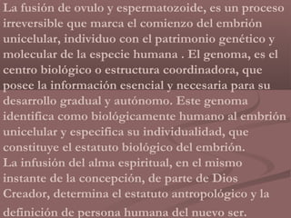 La fusión de ovulo y espermatozoide, es un proceso
irreversible que marca el comienzo del embrión
unicelular, individuo con el patrimonio genético y
molecular de la especie humana . El genoma, es el
centro biológico o estructura coordinadora, que
posee la información esencial y necesaria para su
desarrollo gradual y autónomo. Este genoma
identifica como biológicamente humano al embrión
unicelular y especifica su individualidad, que
constituye el estatuto biológico del embrión.
La infusión del alma espiritual, en el mismo
instante de la concepción, de parte de Dios
Creador, determina el estatuto antropológico y la
definición de persona humana del nuevo ser.
 