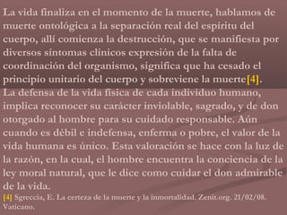 La vida finaliza en el momento de la muerte, hablamos de
muerte ontológica a la separación real del espíritu del
cuerpo, allí comienza la destrucción, que se manifiesta por
diversos síntomas clínicos expresión de la falta de
coordinación del organismo, significa que ha cesado el
principio unitario del cuerpo y sobreviene la muerte[4].
La defensa de la vida física de cada individuo humano,
implica reconocer su carácter inviolable, sagrado, y de don
otorgado al hombre para su cuidado responsable. Aún
cuando es débil e indefensa, enferma o pobre, el valor de la
vida humana es único. Esta valoración se hace con la luz de
la razón, en la cual, el hombre encuentra la conciencia de la
ley moral natural, que le dice como cuidar el don admirable
de la vida.
[4] Sgreccia, E. La certeza de la muerte y la inmortalidad. Zenit.org. 21/02/08.
Vaticano.
 