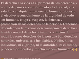 El derecho a la vida es el primero de los derechos, y
no puede jamás ser subordinado a la libertad, a la
salud o a cualquier otro derecho humano. Por esto
el efectivo reconocimiento de la dignidad de todo
ser humano, exige el respeto, la defensa y
promoción de los derechos de la persona. Debemos
defender con la máxima determinación el derecho a
la vida como el derecho primero, condición de
todos los otros derechos de la persona Son derechos
naturales, universales e inviolables. Nadie, ni los
individuos, ni el grupo, ni la autoridad, ni el estado,
pueden modificarlos y mucho menos eliminarlos[5].
 