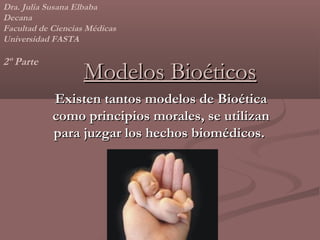 Dra. Julia Susana Elbaba
Decana
Facultad de Ciencias Médicas
Universidad FASTA

2º Parte
                   Modelos Bioéticos
            Existen tantos modelos de Bioética
            como principios morales, se utilizan
            para juzgar los hechos biomédicos.
 