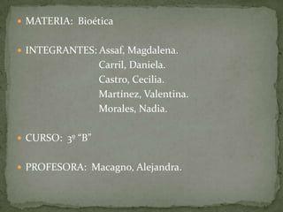 MATERIA:  Bioética    INTEGRANTES: Assaf, Magdalena.                                Carril, Daniela.                                 Castro, Cecilia.                                Martínez, Valentina.                                 Morales, Nadia. CURSO:  3º “B”    PROFESORA:  Macagno, Alejandra. 