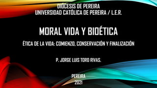 DIÓCESIS DE PEREIRA
UNIVERSIDAD CATÓLICA DE PEREIRA / L.E.R.
MORAL VIDA Y BIOÉTICA
ÉTICA DE LA VIDA: COMIENZO, CONSERVACIÓN Y FINALIZACIÓN
P. JORGE LUIS TORO RIVAS.
PEREIRA
2021
 