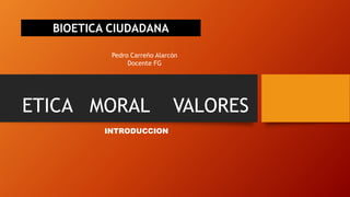 ETICA MORAL VALORES
INTRODUCCION
BIOETICA CIUDADANA
Pedro Carreño Alarcón
Docente FG
 