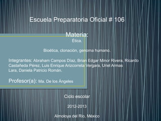 Escuela Preparatoria Oficial # 106
Materia:
Ética.
Bioética, clonación, genoma humano.
Integrantes: Abraham Campos Díaz, Brian Edgar Minor Rivera, Ricardo
Castañeda Pérez, Luis Enrique Arizcorreta Vergara, Uriel Armas
Lara, Daniela Patricio Román.
Profesor(a): Ma. De los Ángeles
Ciclo escolar
2012-2013
Almoloya del Rio, México
 