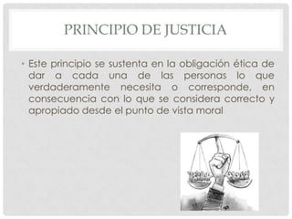 PRINCIPIO DE JUSTICIA

• Este principio se sustenta en la obligación ética de
  dar a cada una de las personas lo que
  verdaderamente necesita o corresponde, en
  consecuencia con lo que se considera correcto y
  apropiado desde el punto de vista moral
 