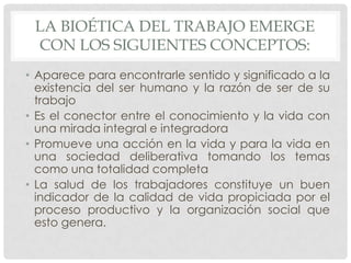 LA BIOÉTICA DEL TRABAJO EMERGE
 CON LOS SIGUIENTES CONCEPTOS:
• Aparece para encontrarle sentido y significado a la
  existencia del ser humano y la razón de ser de su
  trabajo
• Es el conector entre el conocimiento y la vida con
  una mirada integral e integradora
• Promueve una acción en la vida y para la vida en
  una sociedad deliberativa tomando los temas
  como una totalidad completa
• La salud de los trabajadores constituye un buen
  indicador de la calidad de vida propiciada por el
  proceso productivo y la organización social que
  esto genera.
 