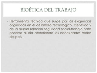 BIOÉTICA DEL TRABAJO

• Herramienta técnica que surge por las exigencias
  originadas en el desarrollo tecnológico, científico y
  de la misma relación seguridad social-trabajo para
  ponerse al día atendiendo las necesidades reales
  del país .
 