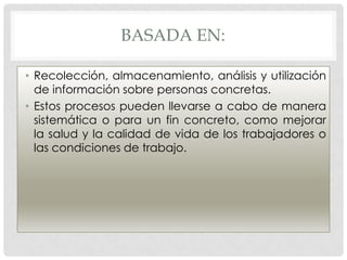BASADA EN:

• Recolección, almacenamiento, análisis y utilización
  de información sobre personas concretas.
• Estos procesos pueden llevarse a cabo de manera
  sistemática o para un fin concreto, como mejorar
  la salud y la calidad de vida de los trabajadores o
  las condiciones de trabajo.
 