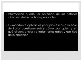 • Información puede ser obtenida de las historias
  clínicas o de los archivos personales.

• Es importante aplicar los principios éticos a la hora
  de tratar cuestiones sobre cómo, por quién y en
  qué circunstancias se tratan estos datos y ese tipo
  de información
 