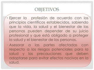 OBJETIVOS
• Ejercer la profesión de acuerdo con los
  principios científicos establecidos, sabiendo
  que la vida, la salud y el bienestar de las
  personas pueden depender de su juicio
  profesional y que está obligado a proteger
  la salud y el bienestar de las personas.
• Asesorar a las partes afectadas con
  respecto a los riesgos potenciales para la
  salud y las precauciones que deben
  adoptarse para evitar efectos nocivos en la
  salud.
 