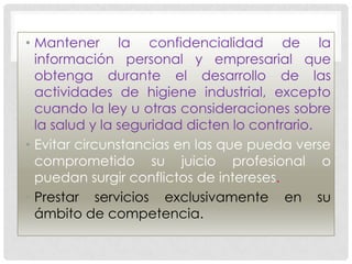 • Mantener la confidencialidad de la
  información personal y empresarial que
  obtenga durante el desarrollo de las
  actividades de higiene industrial, excepto
  cuando la ley u otras consideraciones sobre
  la salud y la seguridad dicten lo contrario.
• Evitar circunstancias en las que pueda verse
  comprometido su juicio profesional o
  puedan surgir conflictos de intereses.
• Prestar servicios exclusivamente en su
  ámbito de competencia.
 