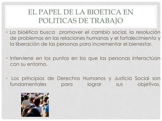 EL PAPEL DE LA BIOETICA EN
           POLITICAS DE TRABAJO
• La bioética busca promover el cambio social, la resolución
  de problemas en las relaciones humanas y el fortalecimiento y
  la liberación de las personas para incrementar el bienestar.

• Interviene en los puntos en los que las personas interactúan
  con su entorno.

• Los principios de Derechos Humanos y Justicia Social son
  fundamentales      para     lograr    sus      objetivos.
 