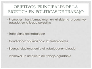OBJETIVOS PRINCIPALES DE LA
 BIOETICA EN POLITICAS DE TRABAJO
• Promover transformaciones en el sistema productivo,
  basados en la fuerza colectiva


• Trato digno del trabajador

• Condiciones optimas para los trabajadores

• Buenas relaciones entre el trabajador-empleador

• Promover un ambiente de trabajo agradable
 