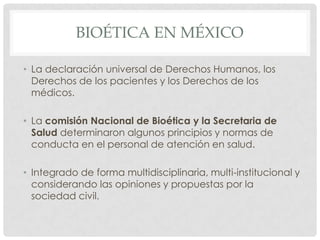 BIOÉTICA EN MÉXICO

• La declaración universal de Derechos Humanos, los
  Derechos de los pacientes y los Derechos de los
  médicos.

• La comisión Nacional de Bioética y la Secretaria de
  Salud determinaron algunos principios y normas de
  conducta en el personal de atención en salud.

• Integrado de forma multidisciplinaria, multi-institucional y
  considerando las opiniones y propuestas por la
  sociedad civil.
 