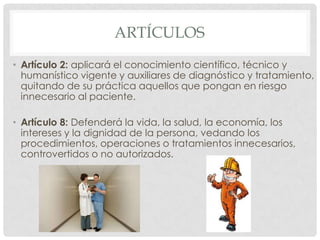 ARTÍCULOS
• Artículo 2: aplicará el conocimiento científico, técnico y
  humanístico vigente y auxiliares de diagnóstico y tratamiento,
  quitando de su práctica aquellos que pongan en riesgo
  innecesario al paciente.

• Artículo 8: Defenderá la vida, la salud, la economía, los
  intereses y la dignidad de la persona, vedando los
  procedimientos, operaciones o tratamientos innecesarios,
  controvertidos o no autorizados.
 