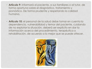 • Artículo 9: informará al paciente, a sus familiares o al tutor, de
  forma oportuna sobre el diagnóstico, tratamiento y
  pronóstico. De forma prudente y respetando la calidad
  humana.

• Artículo 10: el personal de la salud debe tomar en cuenta la
  dependencia, vulnerabilidad y temor del paciente, cuidando
  de no explotar la situación, deberá ser explícito en dar la
  información acerca del procedimiento, terapéutica o
  rehabilitación, de acuerdo a lo mejor que se puede ofrecer.
 